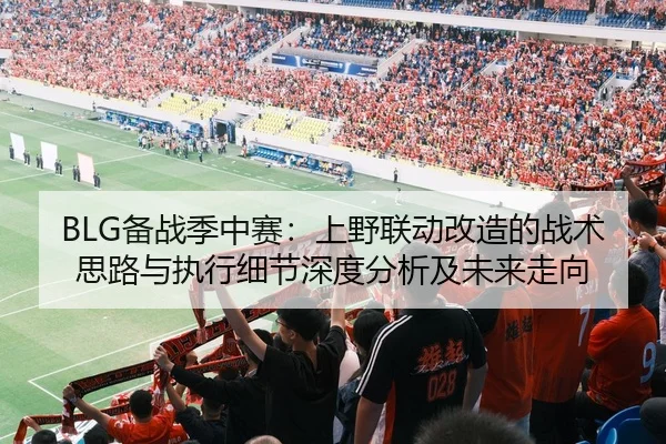 BLG备战季中赛：上野联动改造的战术思路与执行细节深度分析及未来走向
